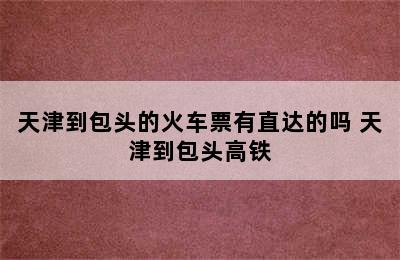 天津到包头的火车票有直达的吗 天津到包头高铁